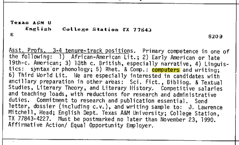 Texas A&M English College Station, TX Asst. Profs 3-4 tenure-track positions. Primary competence in one of the following: 1) African-American Lit.; 2) Early American or late 1 9th-c . American; 3) 13th c. British, especially narrative, 4) Linguistics: syntax or phonology; 5) Rhet. & Comp.: computers and writing; 6)ThirdWorldLit. We are especially interested in candidates with ancillary preparation in other areas: Sci.Piet.,Bibliog. & Textual Studies, Literary Theory, and Literary History. Competitive salaries andteachingloads,withreductionsforresearchandadministrative duties. Commitment to researchand publication essential. Send letter, dossier (including c.v.), and writing sample to: J. Lawrence Mitchell, Head; English Dept. Texas A&M University; College Station, TX 77843-4227. Must be postmarked no later thanI'(ovember 23, 1990. Affirmative Action/Equal Opportunity Employer.