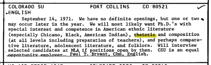 COLORADO SU FORT COLLINS CO '80521 •ENGLISH September 14, 1971, Page 73. We have no definite openings, but one or two may occur later in the year. We will most likely want Ph.D.'s with special interest and competence in American ethnic literature(especially Chicano, Black, American Indian), rhetoric and composition(at all levels including preparation of teachers), and perhaps comparative literature, adolescent literature, and folklore. Will interview selected candidates at HLA if positions open by then. CSU is