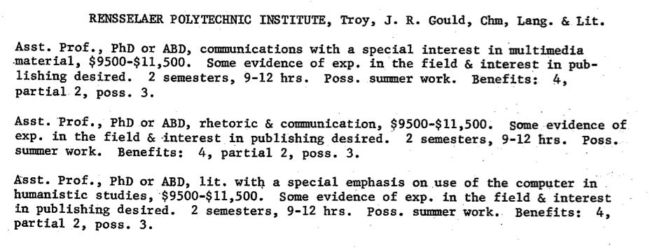  RENSSELAER POLYTECHNIC INSTITUTE, Troy, J. R. Gould, Chm, Lang. 6, Lit. Asst. Prof., PhD orABD,communications with a special interest in multimedia material,$9500-$11,500. Someevidenceof exp. in the field & interest in pub- lishing desired. 2 semesters, 9-12 hrs. Pose. summer work. Benefits: 4, partial 2, poss.3. Asst. Prof., PhD or ABD, rhetoric & communication, $9500-$11,500. Some evidence of exp. in the field & .interest in publishing desired. 2 semesters, 9 - 1 2 h r s . Pos e . summer work. Benefits: 4, partial 2, pose. 3. A'sst. Prof., PhD or ABD, lit. with a special emphasis on use of the computer in humanistic studies, $9500-$11,500. Some evidence of exp. in the field & interest inpublishingdesired.2semesters,9-12hrs.poss.summerwork. Benefits: 4, partial 2, pose. 3.
