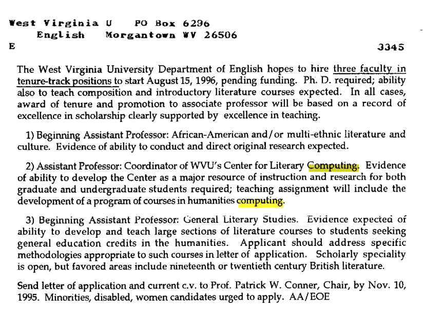 Thwtviii' U' tyDp1 1iigviip li ~th i tenure-track ositions to start August 15, 1996, pending funding. Ph. D. required; ability also to teach composition and introductory literature courses expected. In all cases, award of tenure and promotion to associate professor will be based on a record of excellence in scholarship clearly supported by excellence in teaching. I) Beginning Assistant Professor: African-American and/or multi-ethnic literature and culture. Evidence of ability to conduct and direct original research expected. 2) Assistant Professor: Coordinator of WVU's Center for Literary Computing. Evidence of ability to develop the Center as a major resource of instruction and research for both graduate and undergraduate students required; teaching assignment will include the development of a program of courses in humanities computing. 3) Beginning Assistant I'rofessor: General Literary Stuciies. Ev idence expecteci oi ability to develop and teach large sections of literature courses to students seeking general education credits in the humanities. Applicant should address specific methodologies appropriate to such courses in letter of application. Scholarly speciality is open, but favored areas include nineteenth or twentieth century British literature. Send letter of application and current c.v. to Prof. Patrick W. Conner, Chair, by Nov. 10, 1995. Minonties, disabled, women candidates urged to apply. AA/EOE