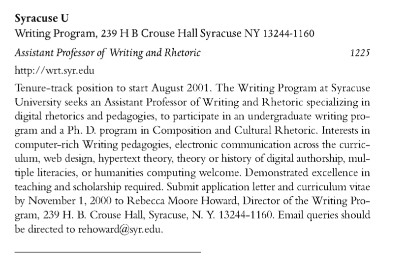 Syracuse U Writing Program, 239 H B Crouse Hall Syracuse NY 13244-1160 Assistant ProfessorfoWriting and Rhetoric 1225 http: //urt.syr.edu Tenure-track position to start August 2001. The Writing Program at Syracuse University seeks an Assistant Professor of Writing and Rhetoric specializing in digital rhetorics and pedagogics, to participate in an undergraduate writing pro- gram and a Ph. D. program in Composition and Cultural Rhetoric. Interests in computer-rich Writing pedagogics, electronic communication across the curriculum, vveb design, hypertext theory, theory or history of digital authorship, multiple literacies, or humanities computing welcome. Demonstrated excellence in teaching and scholarship required. Subnut application letter and curriculum vitae by November I, 2000 to Rebecca Moore Howard, Director of the Writing Pro- gram, 239 H. B. Crouse Hall, Syracuse, N. Y. 13244-1160. Email queries should be directed to rehoward@syr.edu.