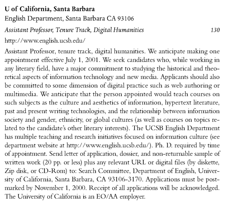  U of California, Santa Barbara English Department, Santa Barbara CA 93106 Assistant Professor, Tenure Track, Digital Humanities 130 http: //vvinv.english.ucsb.edu/ Assistant Professor, tenure track, digital humanities. We anticipate making one appointment effective July I, 2001. We seek candidates vvho, vvhile vvorking in any literary tield, have a major commitment to studying the historical and theoretical aspects of infonuation technology and new media. Applicants should also be committed to some dimension of digital practice such as vveb authoring or multimedia. We anticipate that the person appointed would teach courses on such subjects as the culture and aesthetics of information, hypertext literature, past and present vvriting technologies, and the relationship betvveen infonuation society and gender, ethnicity, or global cultures (as vvell as courses on topics re- lated to the candidate's other literary interests). The UCSB Eng~ish Department has multiple teaching and research initiatives focused on information culture (see department vvebsite at http: //vviviv.eng~ish.ucsb.edu/ ). Ph. D. required by time of appointment. Send letter of application, dossier, and non-returnable sample of written work (20 pp. or less) plus any relevant URL or digital tiles (by diskette, Zip disk, or CD-Rom) to: Search Comnuttee, Department of Eng~ish, Univer- sity of California, Santa Barbara, CA 93106-3170. Applications must be post- marked by November I, 2000. Receipt of all applications vvill be acknovvledged. The University of California is an EO/AA employer.